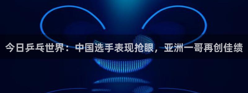  意昂登录：今日乒乓世界：中国选手表现抢眼，亚洲一哥再创佳绩
