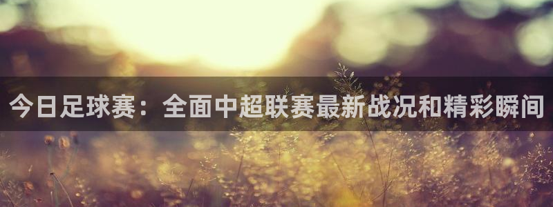  意昂体育app下载安装官网：今日足球赛：全面中超联赛最新战况