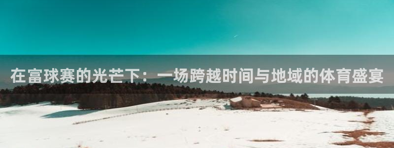  意昂注册：在富球赛的光芒下：一场跨越时间与地域的体育盛宴