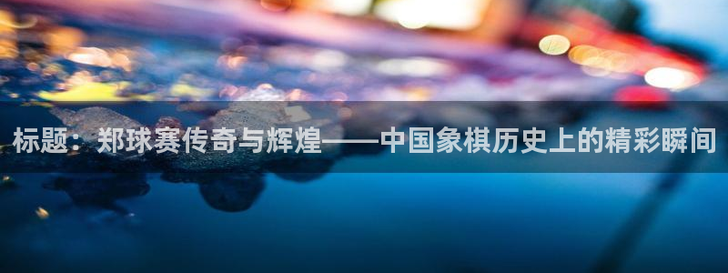  意昂官网入口登录：标题：郑球赛传奇与辉煌——中国象棋历史上的
